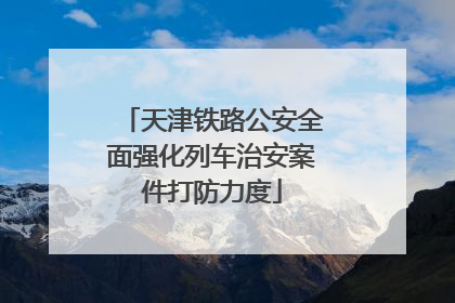 天津铁路公安全面强化列车治安案件打防力度