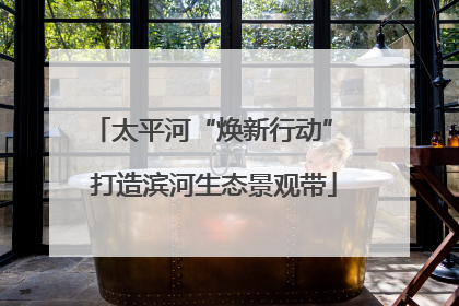 太平河“焕新行动” 打造滨河生态景观带