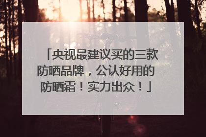 央视最建议买的三款防晒品牌，公认好用的防晒霜！实力出众！