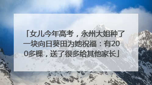 女儿今年高考，永州大姐种了一块向日葵田为她祝福：有200多棵，送了很多给其他家长
