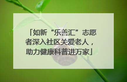 如新“乐善汇”志愿者深入社区关爱老人，助力健康科普进万家