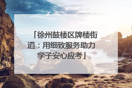 徐州鼓楼区牌楼街道：用细致服务助力学子安心应考