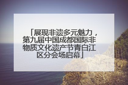 展现非遗多元魅力，第九届中国成都国际非物质文化遗产节青白江区分会场启幕
