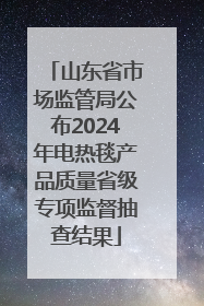 山东省市场监管局公布2024年电热毯产品质量省级专项监督抽查结果