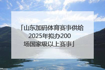 山东加码体育赛事供给 2025年拟办200场国家级以上赛事