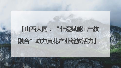 山西大同：“非遗赋能+产教融合”助力黄花产业绽放活力