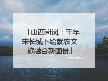 山西岢岚：千年宋长城下绘就农文旅融合新图景