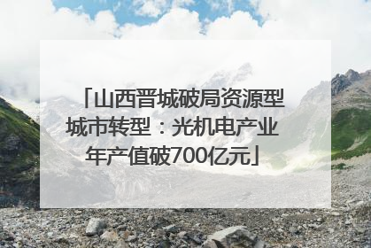 山西晋城破局资源型城市转型：光机电产业年产值破700亿元