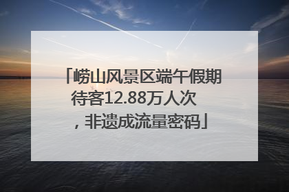 崂山风景区端午假期待客12.88万人次，非遗成流量密码