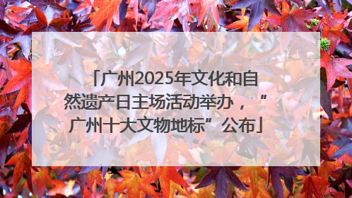 广州2025年文化和自然遗产日主场活动举办，“广州十大文物地标”公布