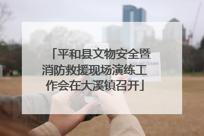 平和县文物安全暨消防救援现场演练工作会在大溪镇召开