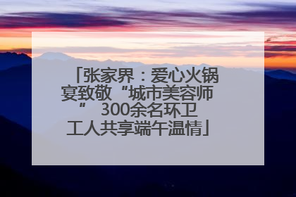 张家界：爱心火锅宴致敬“城市美容师” 300余名环卫工人共享端午温情