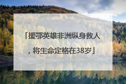 援鄂英雄非洲纵身救人，将生命定格在38岁