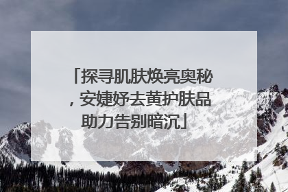 探寻肌肤焕亮奥秘，安婕妤去黄护肤品助力告别暗沉