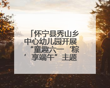 怀宁县秀山乡中心幼儿园开展“童趣六一‘粽’享端午”主题活动