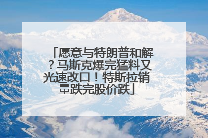 愿意与特朗普和解？马斯克爆完猛料又光速改口！特斯拉销量跌完股价跌
