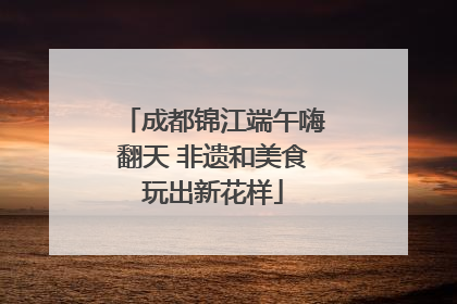 成都锦江端午嗨翻天 非遗和美食玩出新花样