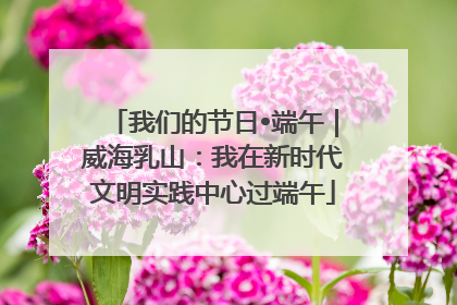 我们的节日•端午｜威海乳山：我在新时代文明实践中心过端午