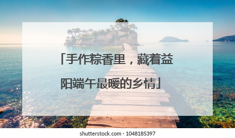 手作粽香里，藏着益阳端午最暖的乡情