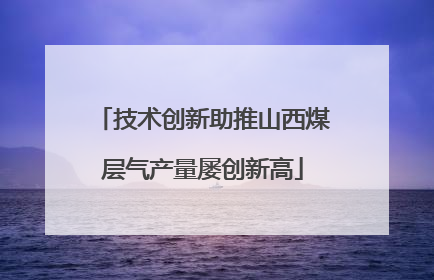 技术创新助推山西煤层气产量屡创新高