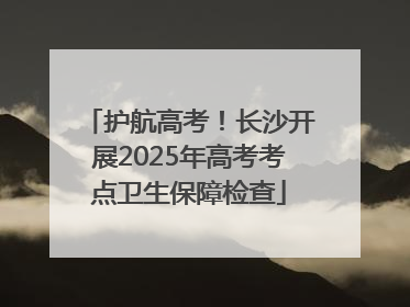护航高考！长沙开展2025年高考考点卫生保障检查