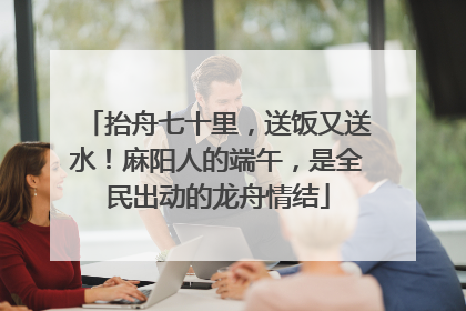 抬舟七十里，送饭又送水！麻阳人的端午，是全民出动的龙舟情结