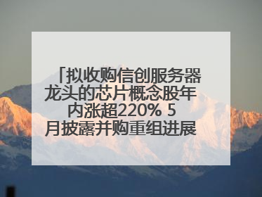 拟收购信创服务器龙头的芯片概念股年内涨超220% 5月披露并购重组进展的A股名单一览