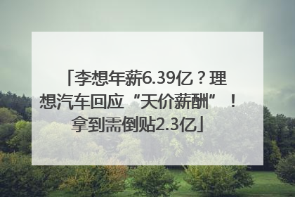 李想年薪6.39亿？理想汽车回应“天价薪酬”！拿到需倒贴2.3亿