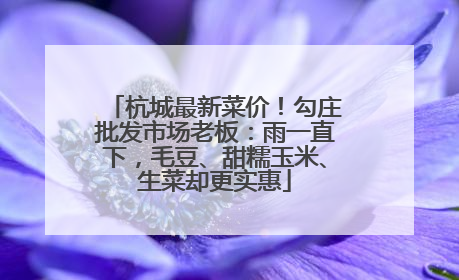 杭城最新菜价！勾庄批发市场老板：雨一直下，毛豆、甜糯玉米、生菜却更实惠
