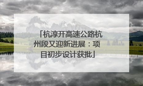 杭淳开高速公路杭州段又迎新进展：项目初步设计获批