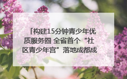 构建15分钟青少年优质服务圈 全省首个“社区青少年宫”落地成都成华区｜一老一小总关情