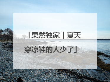 果然独家｜夏天穿凉鞋的人少了