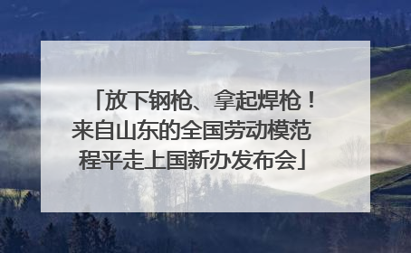 放下钢枪、拿起焊枪！来自山东的全国劳动模范程平走上国新办发布会