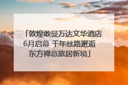 敦煌敢曼万达文华酒店6月启幕 千年丝路邂逅东方禅意旅居新境
