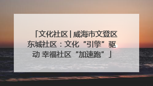 文化社区│威海市文登区东城社区：文化“引擎”驱动 幸福社区“加速跑”