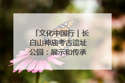 文化中国行｜长白山神庙考古遗址公园：展示和传承多民族文化交融