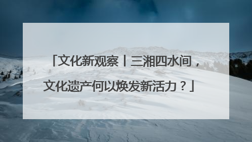 文化新观察丨三湘四水间，文化遗产何以焕发新活力？