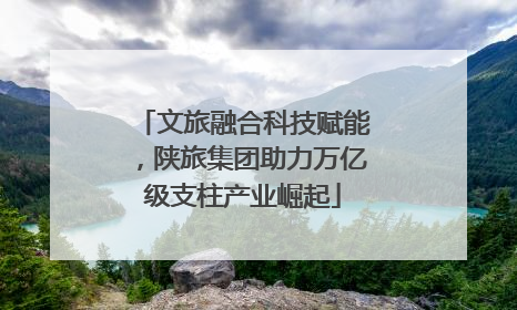 文旅融合科技赋能，陕旅集团助力万亿级支柱产业崛起