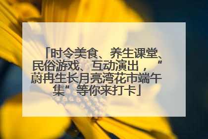 时令美食、养生课堂、民俗游戏、互动演出，“蔚冉生长月亮湾花市端午集”等你来打卡