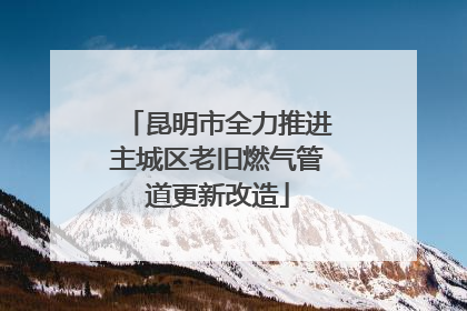 昆明市全力推进主城区老旧燃气管道更新改造