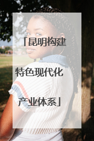 昆明构建特色现代化产业体系