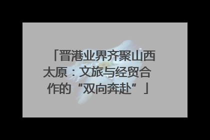 晋港业界齐聚山西太原：文旅与经贸合作的“双向奔赴”