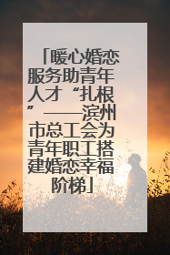 暖心婚恋服务助青年人才“扎根”——滨州市总工会为青年职工搭建婚恋幸福阶梯