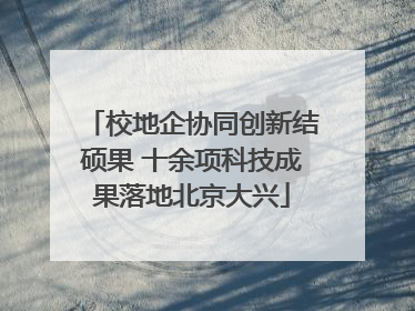 校地企协同创新结硕果 十余项科技成果落地北京大兴