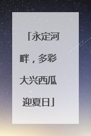 永定河畔，多彩大兴西瓜迎夏日