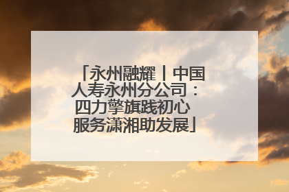 永州融耀丨中国人寿永州分公司：四力擎旗践初心 服务潇湘助发展