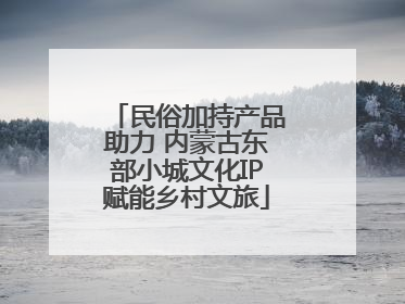 民俗加持产品助力 内蒙古东部小城文化IP赋能乡村文旅