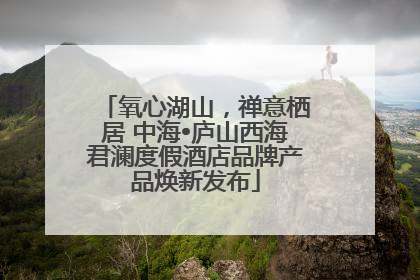 氧心湖山，禅意栖居 中海•庐山西海君澜度假酒店品牌产品焕新发布