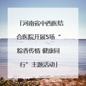 河南省中西医结合医院开展5场“粽香传情 健康同行”主题活动