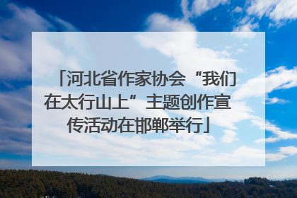 河北省作家协会“我们在太行山上”主题创作宣传活动在邯郸举行